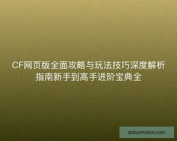 CF网页版全面攻略与玩法技巧深度解析指南新手到高手进阶宝典全