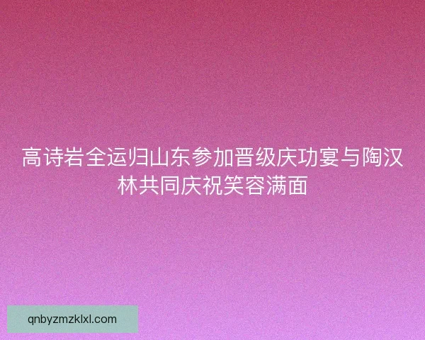 高诗岩全运归山东参加晋级庆功宴与陶汉林共同庆祝笑容满面